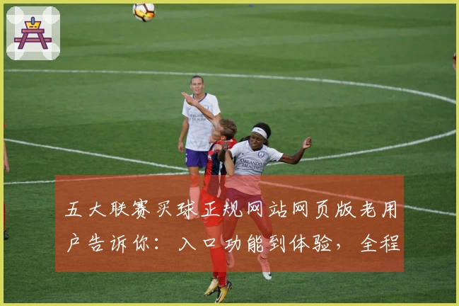 五大联赛买球正规网站网页版老用户告诉你：入口功能到体验，全程轻松上手